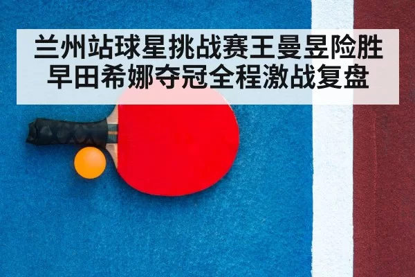 兰州站球星挑战赛王曼昱险胜早田希娜夺冠全程激战复盘