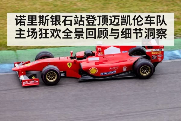 诺里斯银石站登顶迈凯伦车队主场狂欢全景回顾与细节洞察