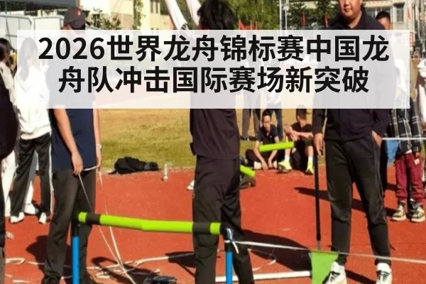 2026世界龙舟锦标赛中国龙舟队冲击国际赛场新突破